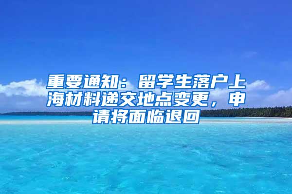 重要通知：留学生落户上海材料递交地点变更，申请将面临退回