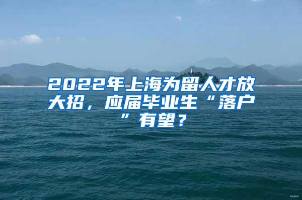 2022年上海为留人才放大招，应届毕业生“落户”有望？