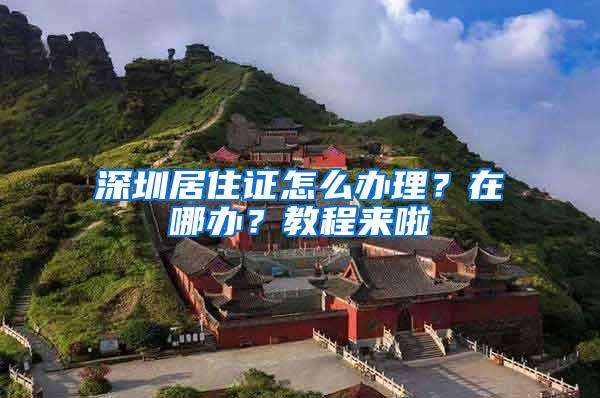 深圳居住证怎么办理？在哪办？教程来啦