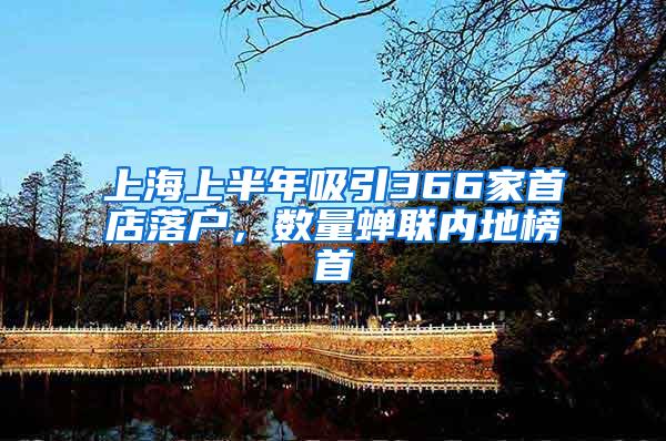 上海上半年吸引366家首店落户，数量蝉联内地榜首