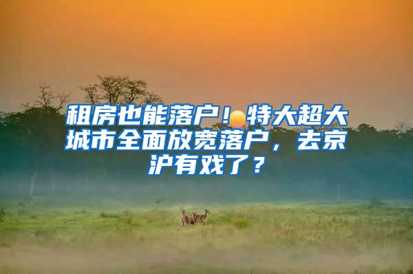 租房也能落户！特大超大城市全面放宽落户，去京沪有戏了？