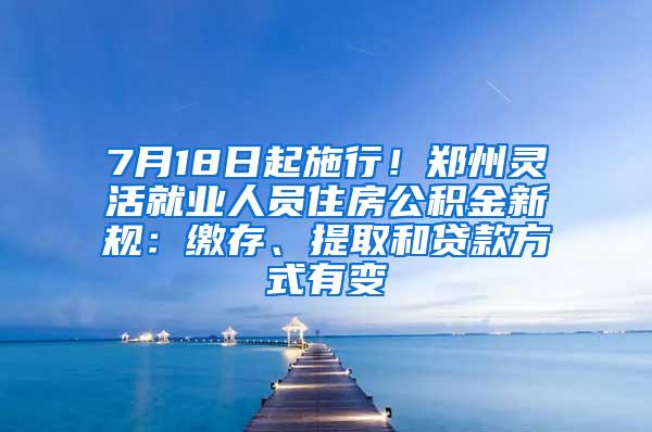 7月18日起施行！郑州灵活就业人员住房公积金新规：缴存、提取和贷款方式有变