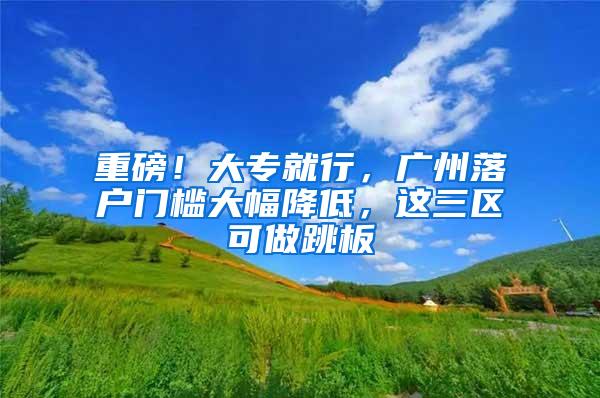 重磅！大专就行，广州落户门槛大幅降低，这三区可做跳板