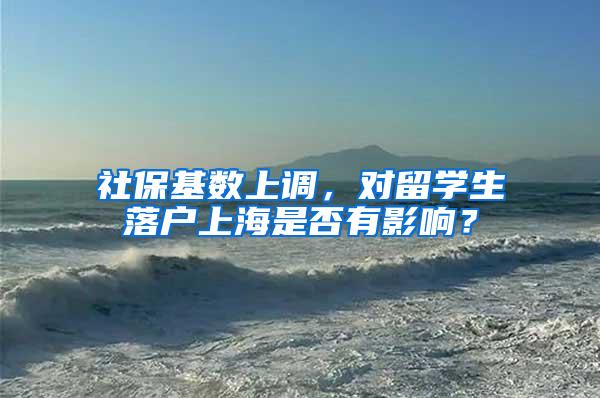 社保基数上调，对留学生落户上海是否有影响？