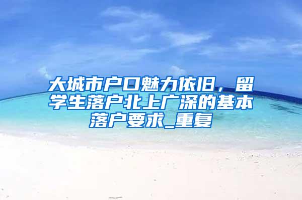 大城市户口魅力依旧，留学生落户北上广深的基本落户要求_重复