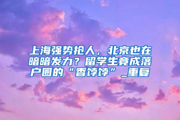 上海强势抢人，北京也在暗暗发力？留学生竟成落户圈的“香饽饽”_重复