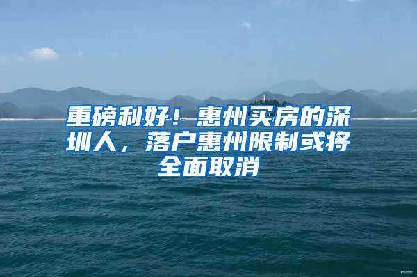 重磅利好！惠州买房的深圳人，落户惠州限制或将全面取消
