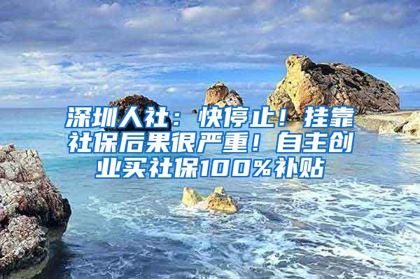 深圳人社：快停止！挂靠社保后果很严重！自主创业买社保100%补贴