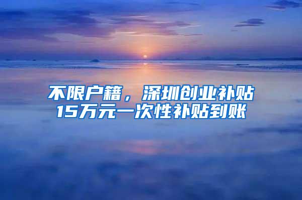 不限户籍，深圳创业补贴15万元一次性补贴到账