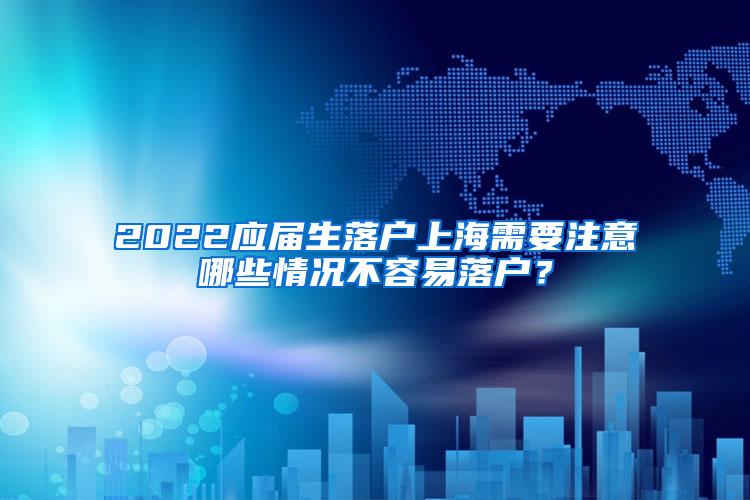 2022应届生落户上海需要注意哪些情况不容易落户？