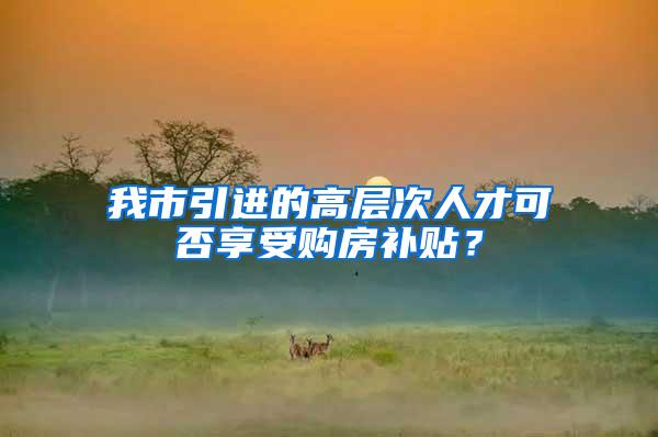 我市引进的高层次人才可否享受购房补贴？