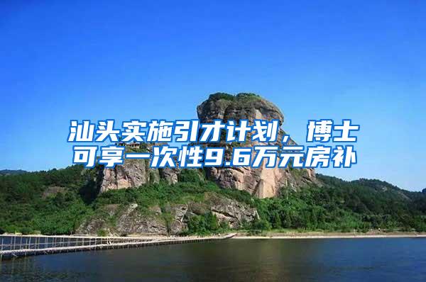 汕头实施引才计划，博士可享一次性9.6万元房补