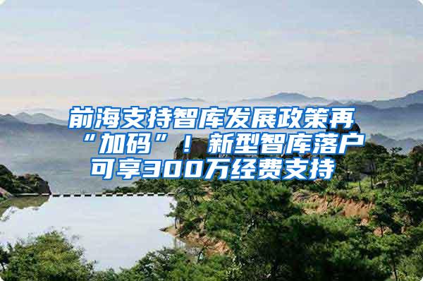 前海支持智库发展政策再“加码”！新型智库落户可享300万经费支持