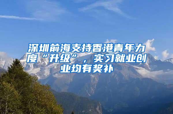 深圳前海支持香港青年力度“升级”，实习就业创业均有奖补