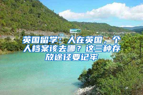 英国留学：人在英国，个人档案该去哪？这三种存放途径要记牢