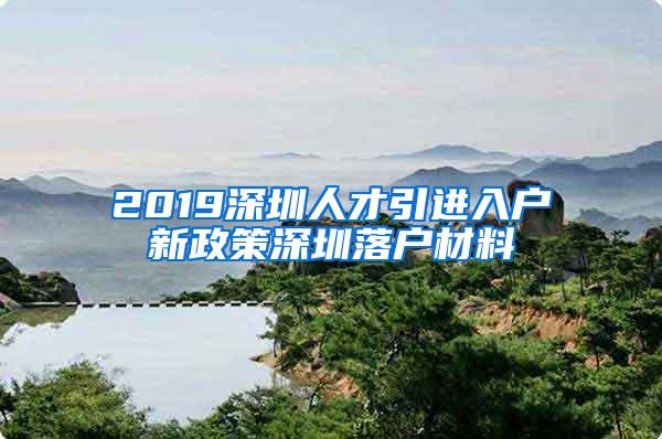 2019深圳人才引进入户新政策深圳落户材料