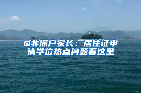 @非深户家长：居住证申请学位热点问题看这里