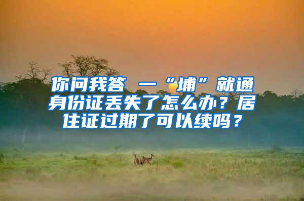 你问我答 一“埔”就通身份证丢失了怎么办？居住证过期了可以续吗？