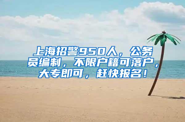 上海招警950人，公务员编制，不限户籍可落户，大专即可，赶快报名！