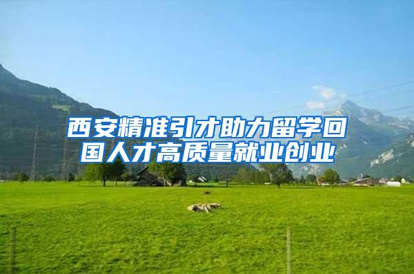 西安精准引才助力留学回国人才高质量就业创业