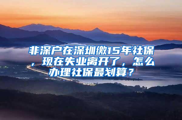 非深户在深圳缴15年社保，现在失业离开了，怎么办理社保最划算？