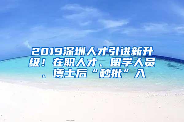 2019深圳人才引进新升级！在职人才、留学人员、博士后“秒批”入