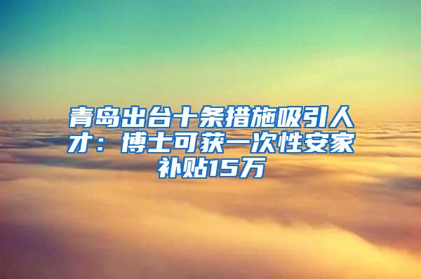 青岛出台十条措施吸引人才：博士可获一次性安家补贴15万