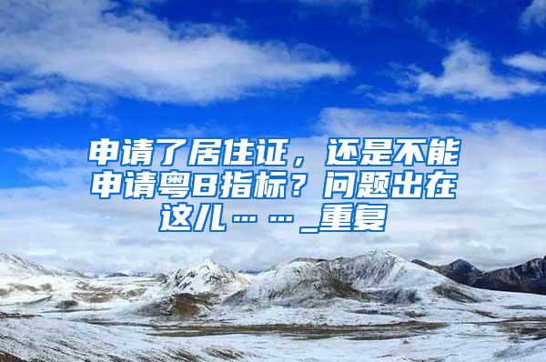 申请了居住证，还是不能申请粤B指标？问题出在这儿……_重复