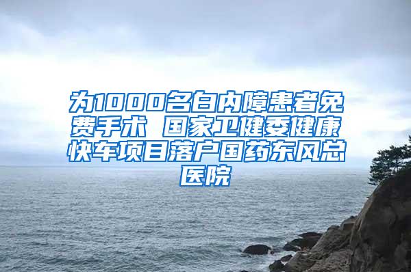 为1000名白内障患者免费手术 国家卫健委健康快车项目落户国药东风总医院