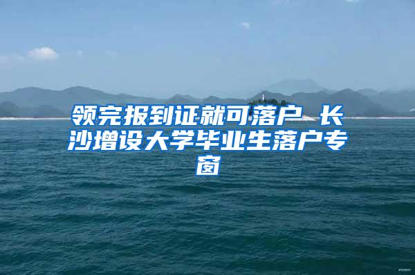 领完报到证就可落户 长沙增设大学毕业生落户专窗