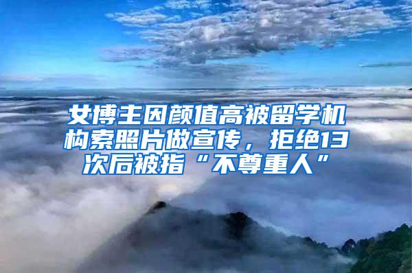 女博主因颜值高被留学机构索照片做宣传，拒绝13次后被指“不尊重人”