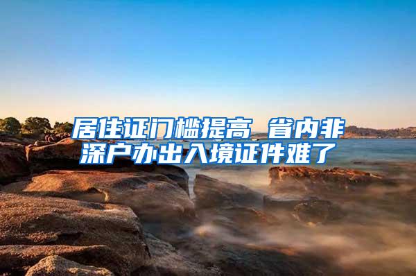 居住证门槛提高 省内非深户办出入境证件难了