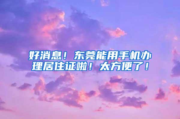 好消息！东莞能用手机办理居住证啦！太方便了！