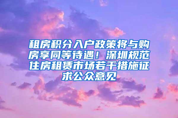 租房积分入户政策将与购房享同等待遇！深圳规范住房租赁市场若干措施征求公众意见