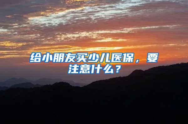 给小朋友买少儿医保，要注意什么？