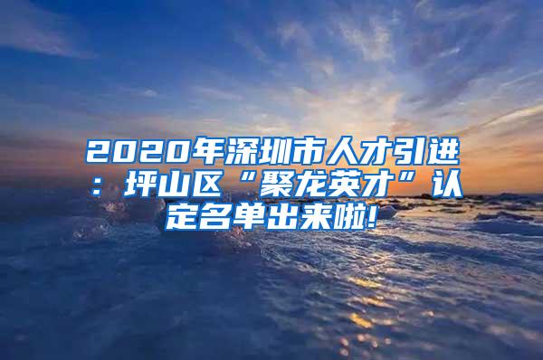 2020年深圳市人才引进：坪山区“聚龙英才”认定名单出来啦!