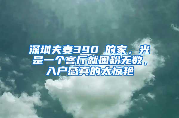 深圳夫妻390㎡的家，光是一个客厅就圈粉无数，入户感真的太惊艳