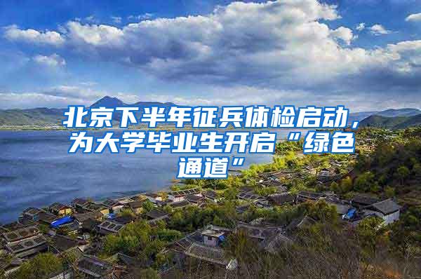 北京下半年征兵体检启动，为大学毕业生开启“绿色通道”