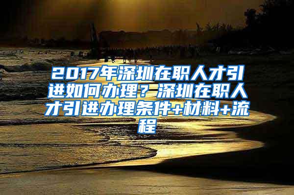 2017年深圳在职人才引进如何办理？深圳在职人才引进办理条件+材料+流程