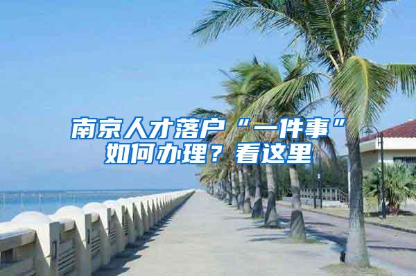 南京人才落户“一件事”如何办理？看这里