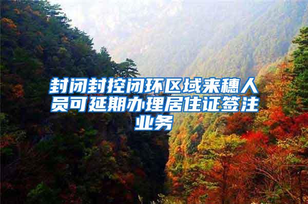 封闭封控闭环区域来穗人员可延期办理居住证签注业务