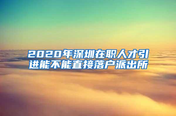 2020年深圳在职人才引进能不能直接落户派出所