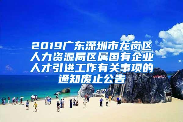 2019广东深圳市龙岗区人力资源局区属国有企业人才引进工作有关事项的通知废止公告