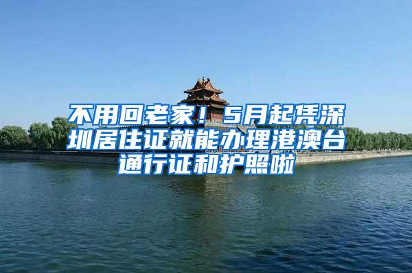 不用回老家！5月起凭深圳居住证就能办理港澳台通行证和护照啦