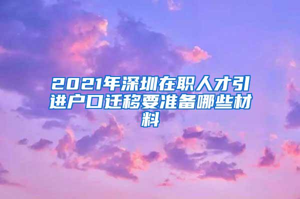 2021年深圳在职人才引进户口迁移要准备哪些材料