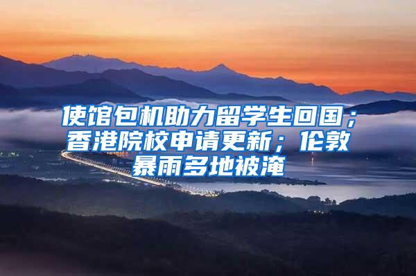 使馆包机助力留学生回国；香港院校申请更新；伦敦暴雨多地被淹