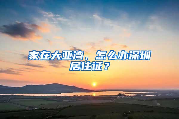 家在大亚湾，怎么办深圳居住证？