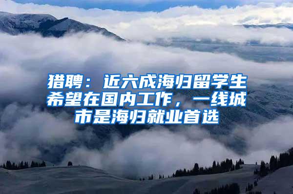 猎聘：近六成海归留学生希望在国内工作，一线城市是海归就业首选
