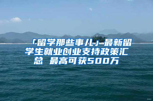 「留学那些事儿」最新留学生就业创业支持政策汇总 最高可获500万