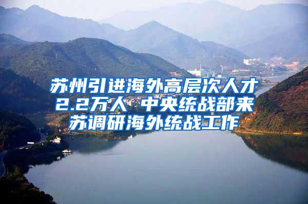 苏州引进海外高层次人才2.2万人 中央统战部来苏调研海外统战工作